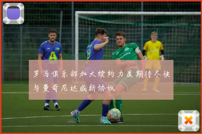 罗马俱乐部加大续约力度期待尽快与曼奇尼达成新协议