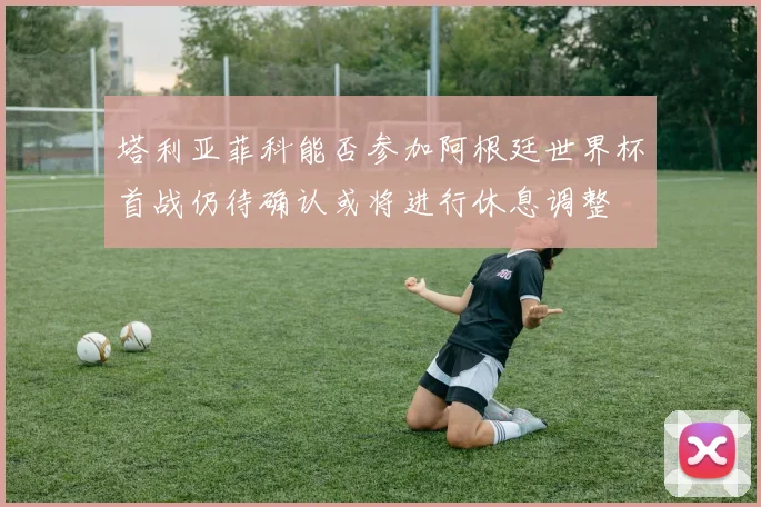 塔利亚菲科能否参加阿根廷世界杯首战仍待确认或将进行休息调整