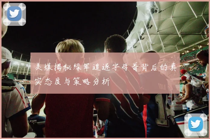 美媒揭秘绿军追逐字母哥背后的真实态度与策略分析
