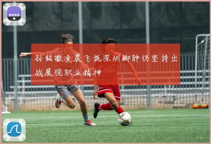 孙铭徽凌晨飞抵深圳脚肿仍坚持出战展现职业精神