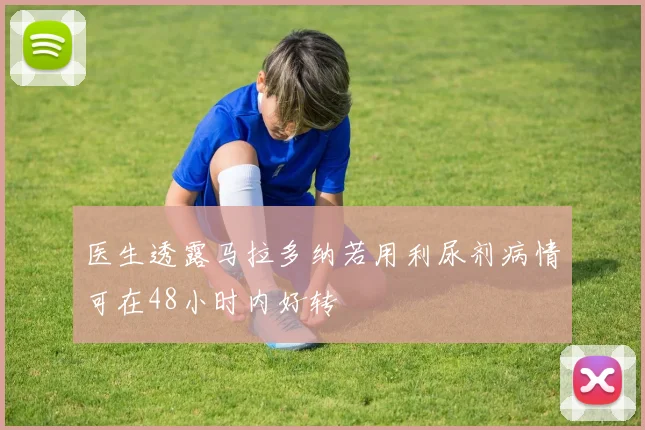 医生透露马拉多纳若用利尿剂病情可在48小时内好转