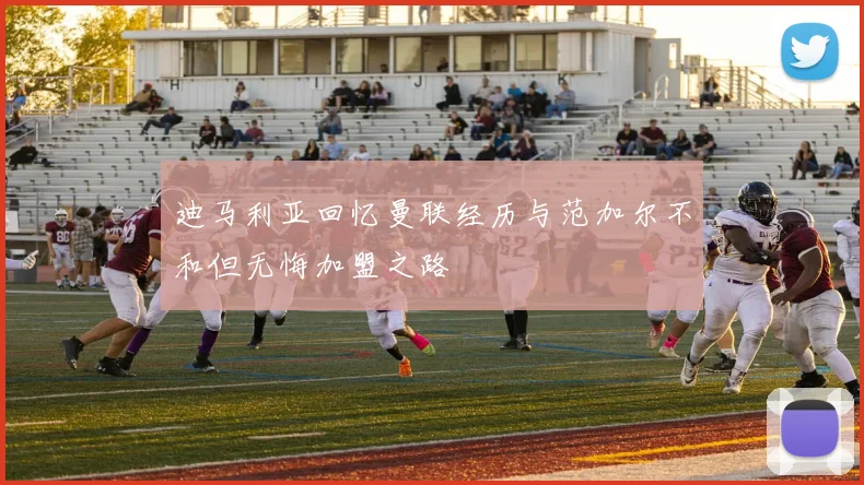 迪马利亚回忆曼联经历与范加尔不和但无悔加盟之路