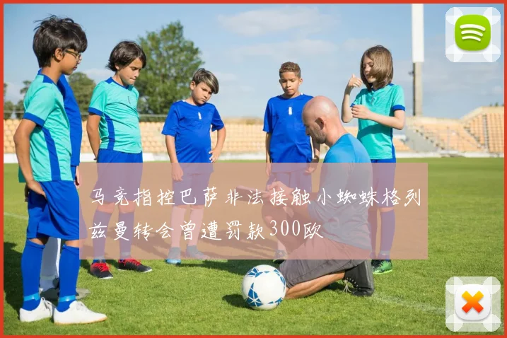 马竞指控巴萨非法接触小蜘蛛格列兹曼转会曾遭罚款300欧
