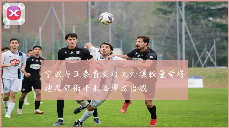 宁波与亚泰首发对决外援较量奇塔迪尼领衔卡米洛谭龙出战