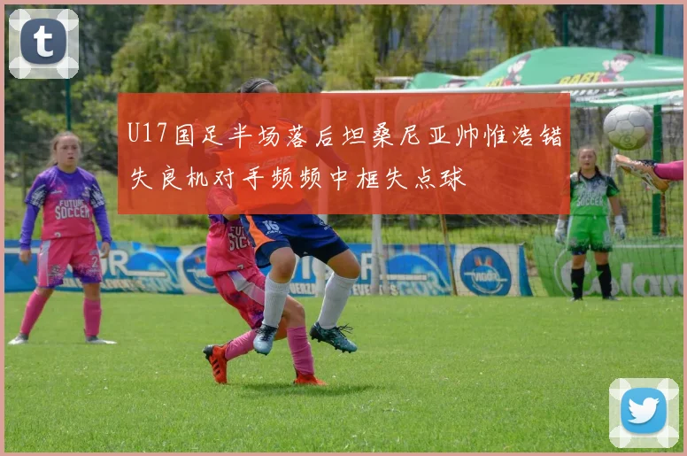 U17国足半场落后坦桑尼亚帅惟浩错失良机对手频频中框失点球