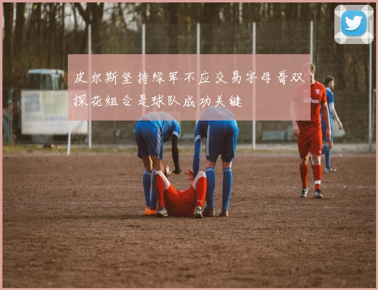 皮尔斯坚持绿军不应交易字母哥双探花组合是球队成功关键