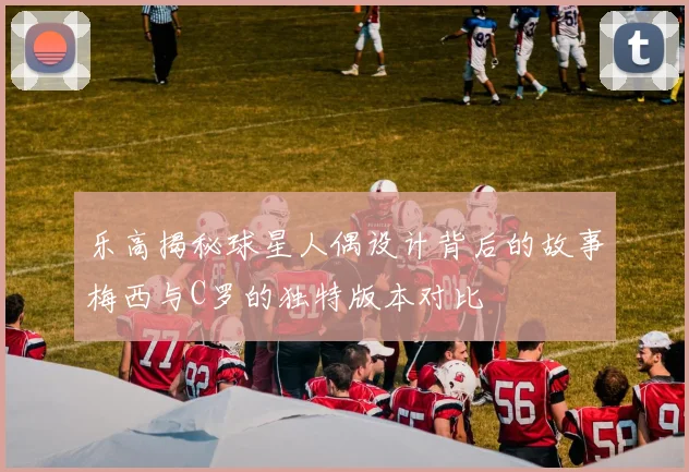 乐高揭秘球星人偶设计背后的故事梅西与C罗的独特版本对比