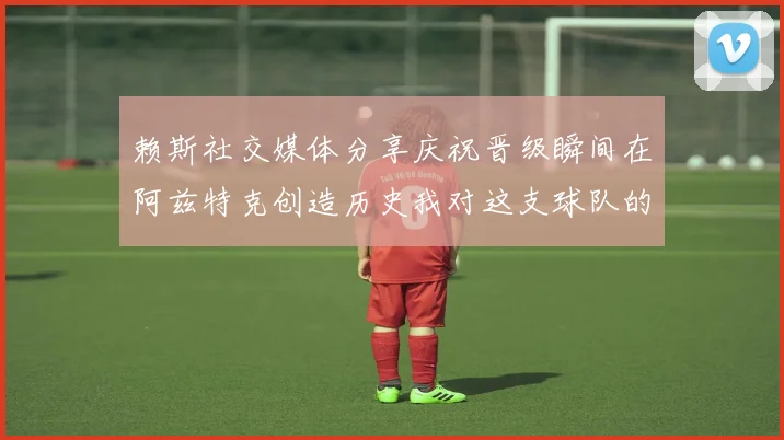 赖斯社交媒体分享庆祝晋级瞬间在阿兹特克创造历史我对这支球队的热爱无以言表