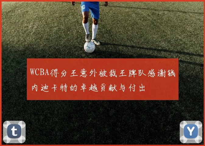 WCBA得分王意外被裁王牌队感谢钱内迪卡特的卓越贡献与付出