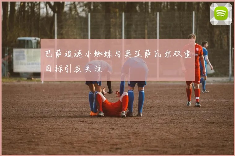 巴萨追逐小蜘蛛与奥亚萨瓦尔双重目标引发关注