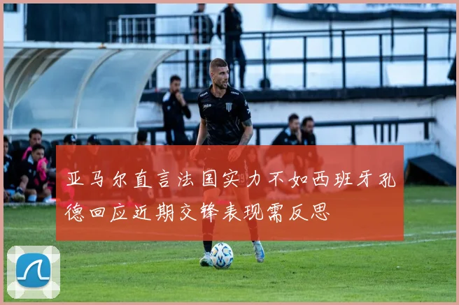 亚马尔直言法国实力不如西班牙孔德回应近期交锋表现需反思