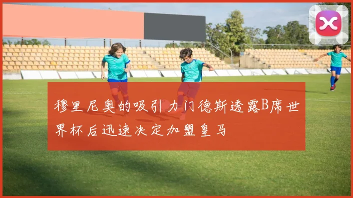 穆里尼奥的吸引力门德斯透露B席世界杯后迅速决定加盟皇马