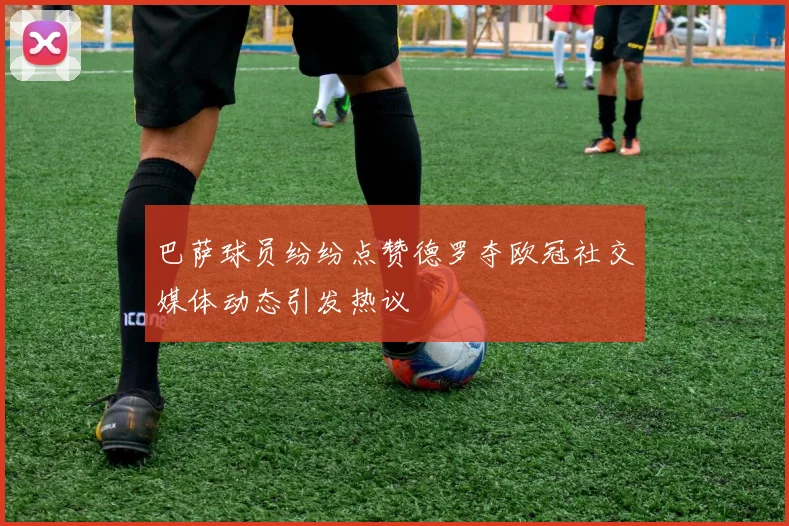巴萨球员纷纷点赞德罗夺欧冠社交媒体动态引发热议
