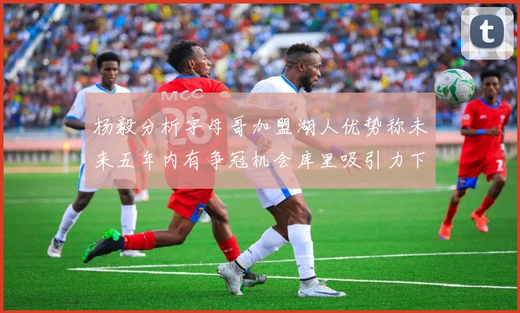 杨毅分析字母哥加盟湖人优势称未来五年内有争冠机会库里吸引力下降