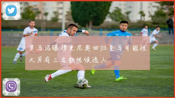 罗马诺曝穆里尼奥回归皇马可能性大另有三名教练候选人