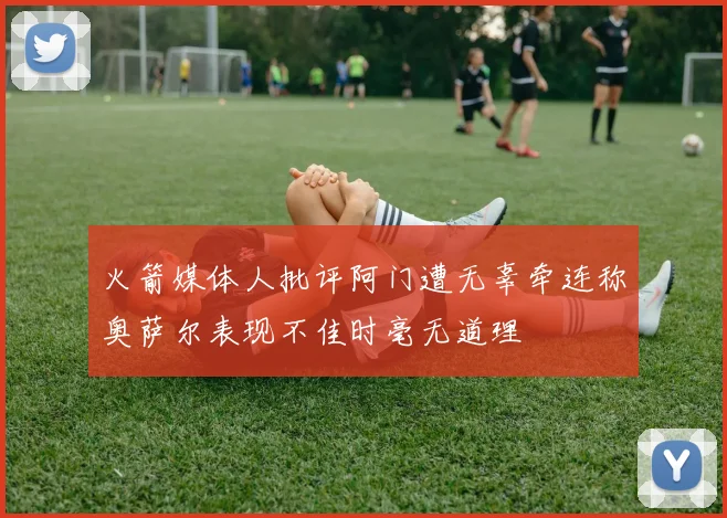 火箭媒体人批评阿门遭无辜牵连称奥萨尔表现不佳时毫无道理