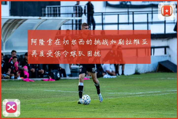 阿隆索在切尔西的挑战加剧拉维亚再度受伤令球队困扰